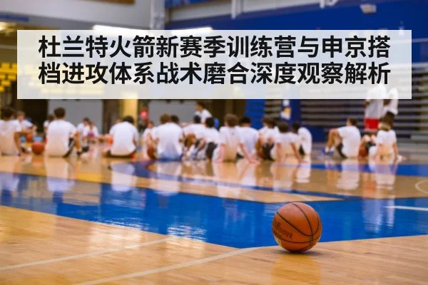 杜兰特火箭新赛季训练营与申京搭档进攻体系战术磨合深度观察解析