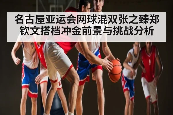 名古屋亚运会网球混双张之臻郑钦文搭档冲金前景与挑战分析（Kaiyun Sports）