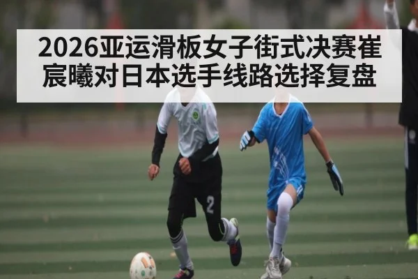 2026亚运滑板女子街式决赛崔宸曦对日本选手线路选择复盘（Kaiyun Sports）